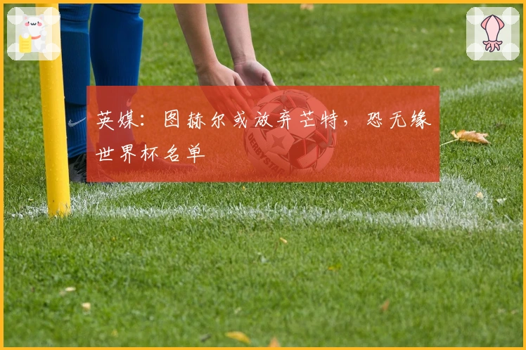 英媒：图赫尔或放弃芒特，恐无缘世界杯名单