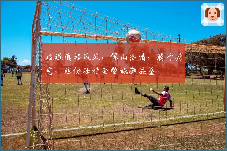 追逐滇超风采，保山热情，腾冲疗愈，这份独特套餐诚邀品鉴