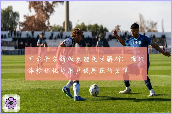 开云平台新版功能亮点解析：操作体验优化与用户使用技巧分享