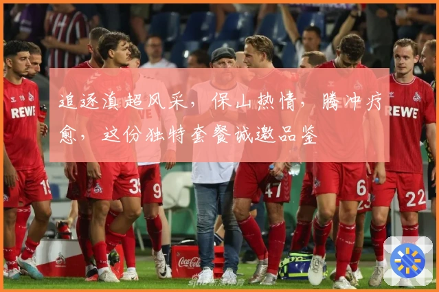 追逐滇超风采，保山热情，腾冲疗愈，这份独特套餐诚邀品鉴