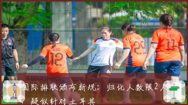 国际排联颁布新规：归化人数限2人，疑似针对土耳其