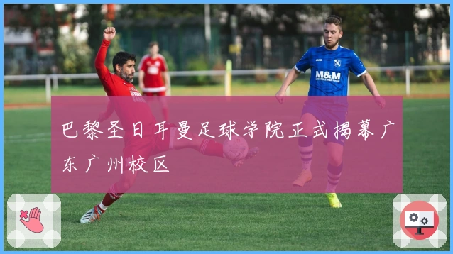 巴黎圣日耳曼足球学院正式揭幕广东广州校区