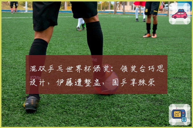 混双乒乓世界杯颁奖：领奖台巧思设计，伊藤遭整蛊，国乒享殊荣