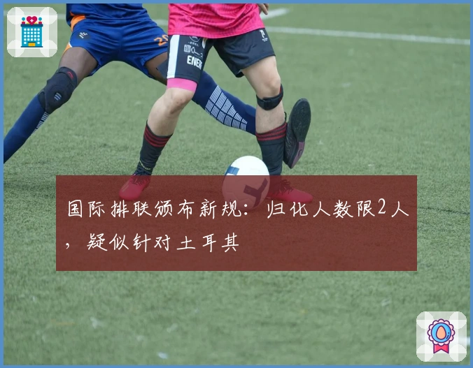 国际排联颁布新规：归化人数限2人，疑似针对土耳其