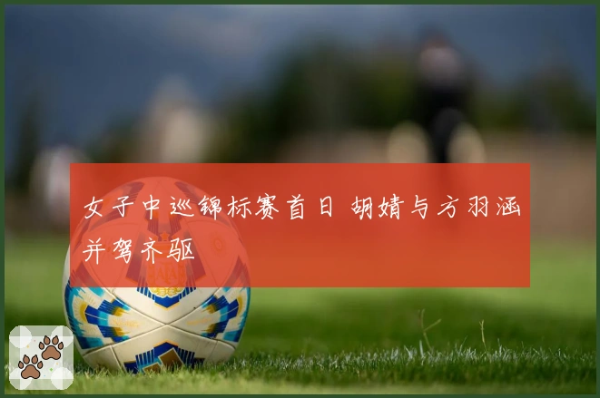 女子中巡锦标赛首日 胡婧与方羽涵并驾齐驱