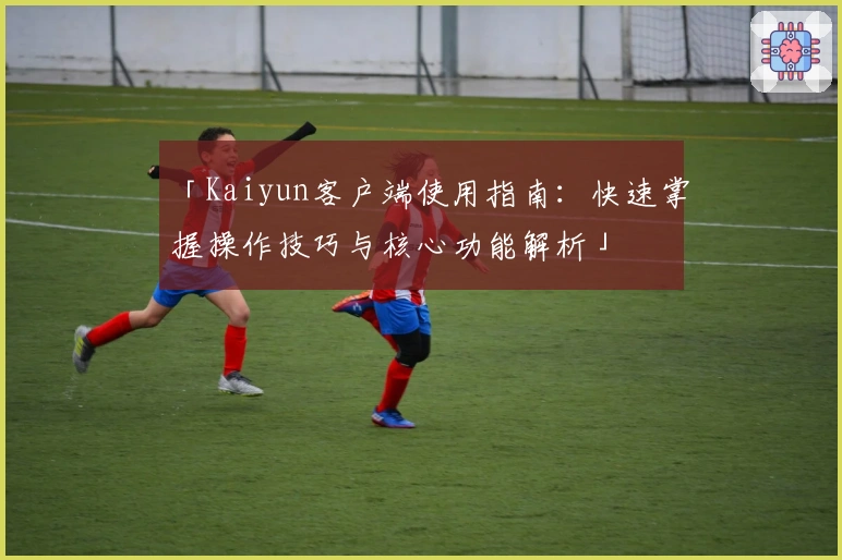 「Kaiyun客户端使用指南：快速掌握操作技巧与核心功能解析」