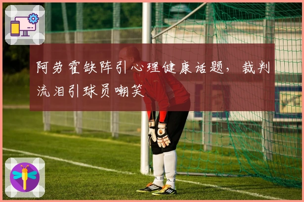 阿劳霍缺阵引心理健康话题，裁判流泪引球员嘲笑