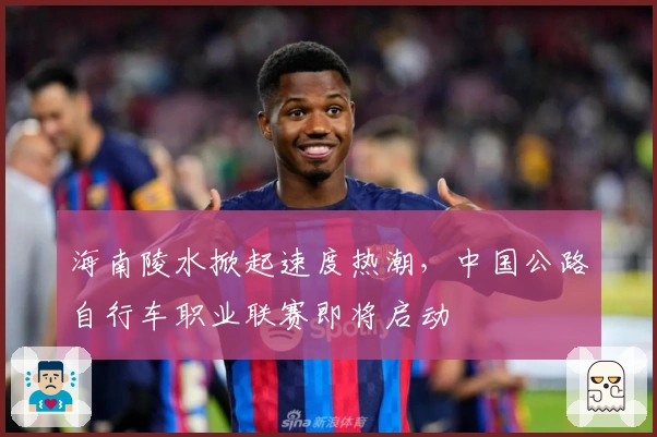 海南陵水掀起速度热潮，中国公路自行车职业联赛即将启动