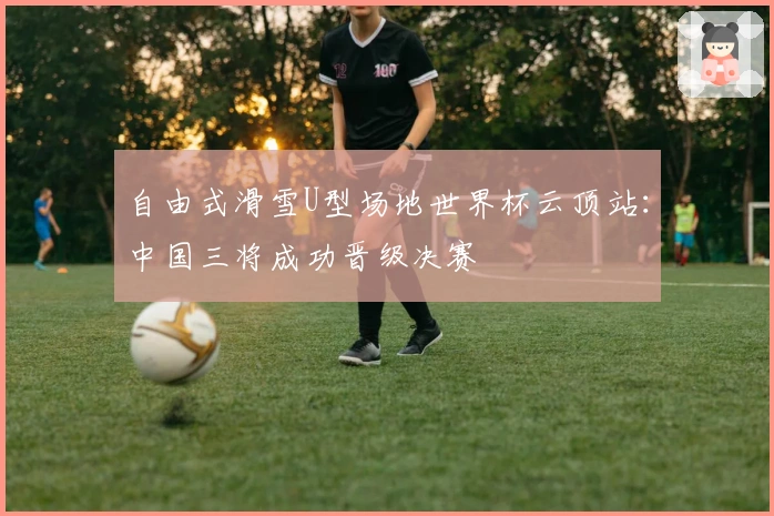 自由式滑雪U型场地世界杯云顶站：中国三将成功晋级决赛