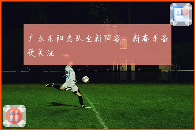 广东东阳光队全新阵容，新赛季备受关注