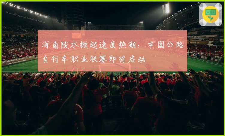 海南陵水掀起速度热潮，中国公路自行车职业联赛即将启动