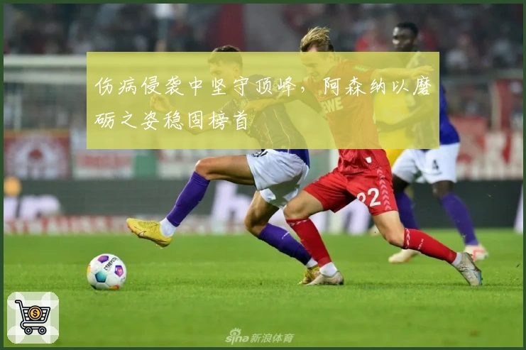 伤病侵袭中坚守顶峰，阿森纳以磨砺之姿稳固榜首