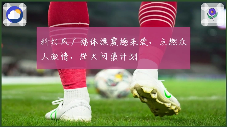 科幻风广播体操震撼来袭，点燃众人激情，烽火问鼎计划