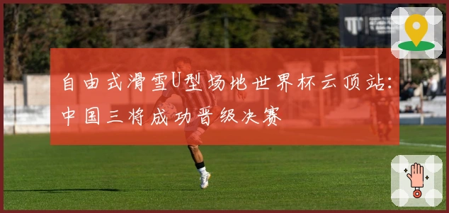 自由式滑雪U型场地世界杯云顶站：中国三将成功晋级决赛
