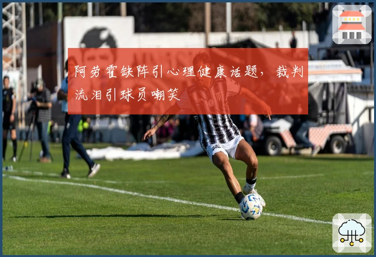阿劳霍缺阵引心理健康话题，裁判流泪引球员嘲笑